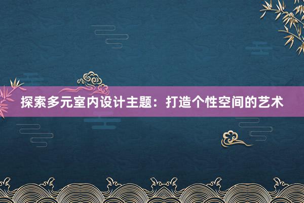 探索多元室内设计主题：打造个性空间的艺术